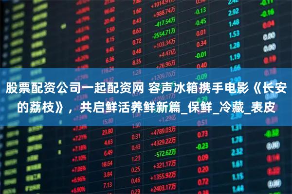 股票配资公司一起配资网 容声冰箱携手电影《长安的荔枝》，共启鲜活养鲜新篇_保鲜_冷藏_表皮