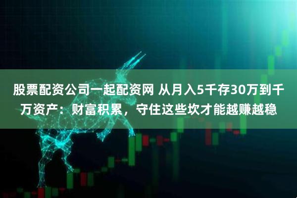 股票配资公司一起配资网 从月入5千存30万到千万资产：财富积累，守住这些坎才能越赚越稳