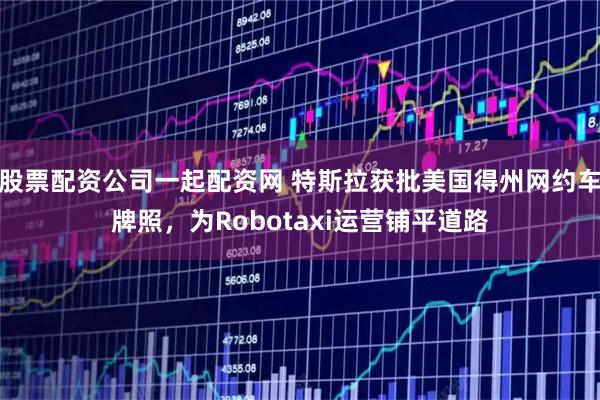 股票配资公司一起配资网 特斯拉获批美国得州网约车牌照，为Robotaxi运营铺平道路
