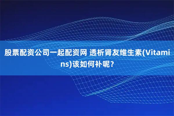 股票配资公司一起配资网 透析肾友维生素(Vitamins)该如何补呢？