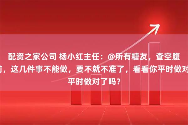 配资之家公司 杨小红主任：@所有糖友，查空腹血糖前，这几件事不能做，要不就不准了，看看你平时做对了吗？