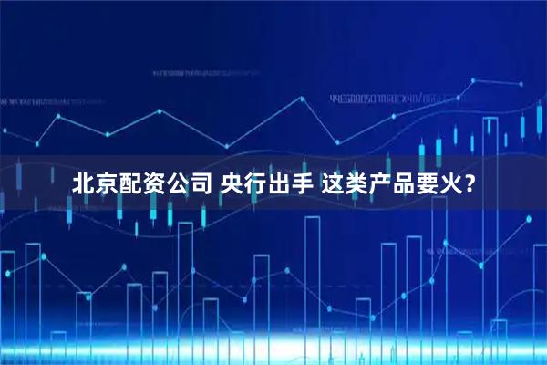 北京配资公司 央行出手 这类产品要火？