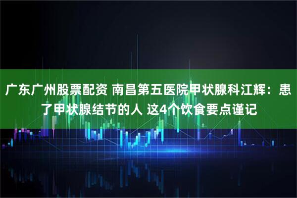 广东广州股票配资 南昌第五医院甲状腺科江辉：患了甲状腺结节的人 这4个饮食要点谨记