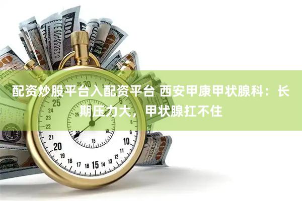 配资炒股平台入配资平台 西安甲康甲状腺科：长期压力大，甲状腺扛不住